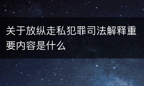 关于放纵走私犯罪司法解释重要内容是什么