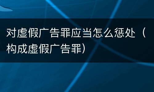 对虚假广告罪应当怎么惩处（构成虚假广告罪）