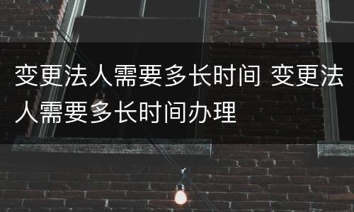 变更法人需要多长时间 变更法人需要多长时间办理
