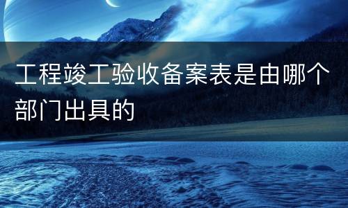 工程竣工验收备案表是由哪个部门出具的
