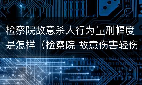 检察院故意杀人行为量刑幅度是怎样（检察院 故意伤害轻伤案件做法）