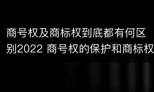 商号权及商标权到底都有何区别2022 商号权的保护和商标权的保护一样是全国性范围的