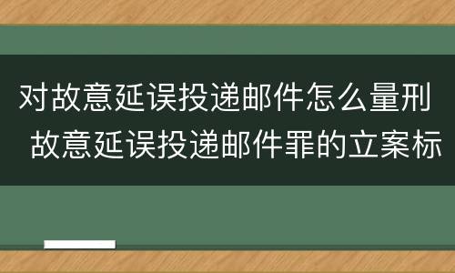 对故意延误投递邮件怎么量刑 故意延误投递邮件罪的立案标准