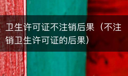 卫生许可证不注销后果（不注销卫生许可证的后果）