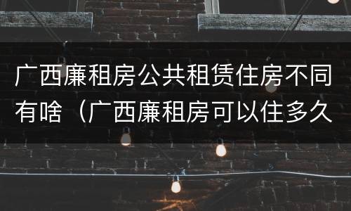 广西廉租房公共租赁住房不同有啥（广西廉租房可以住多久）
