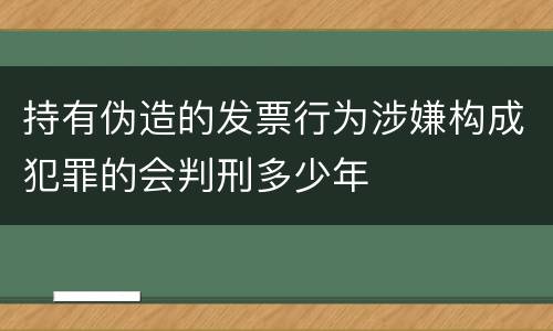 持有伪造的发票行为涉嫌构成犯罪的会判刑多少年