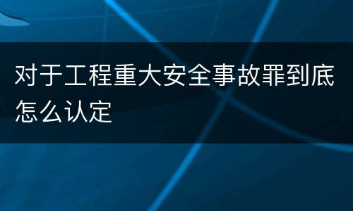 对于工程重大安全事故罪到底怎么认定
