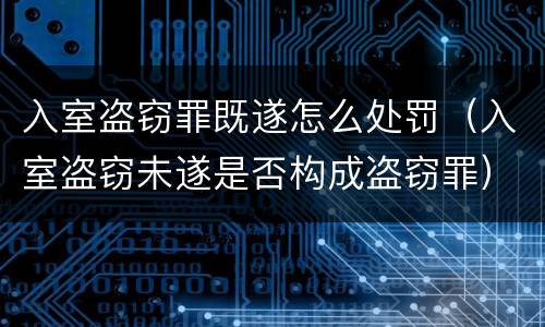 入室盗窃罪既遂怎么处罚（入室盗窃未遂是否构成盗窃罪）
