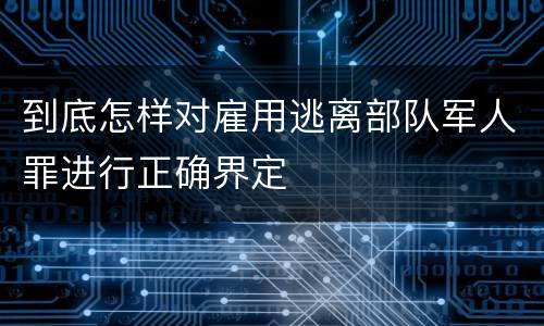 到底怎样对雇用逃离部队军人罪进行正确界定