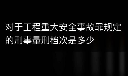 对于工程重大安全事故罪规定的刑事量刑档次是多少