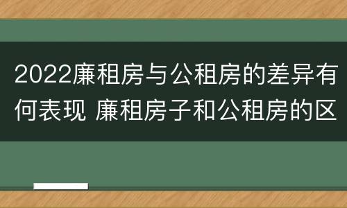 2022廉租房与公租房的差异有何表现 廉租房子和公租房的区别