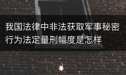 我国法律中非法获取军事秘密行为法定量刑幅度是怎样