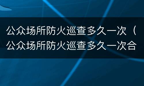 公众场所防火巡查多久一次（公众场所防火巡查多久一次合格）