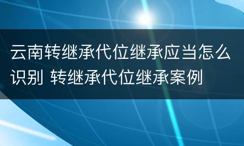 云南转继承代位继承应当怎么识别 转继承代位继承案例