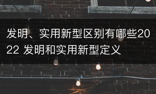 发明、实用新型区别有哪些2022 发明和实用新型定义