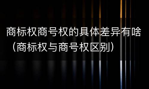商标权商号权的具体差异有啥（商标权与商号权区别）
