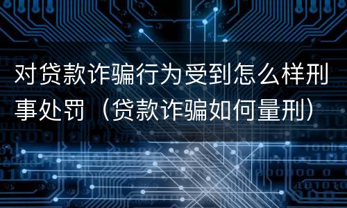 对贷款诈骗行为受到怎么样刑事处罚（贷款诈骗如何量刑）