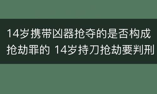 14岁携带凶器抢夺的是否构成抢劫罪的 14岁持刀抢劫要判刑吗
