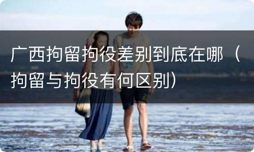 广西拘留拘役差别到底在哪（拘留与拘役有何区别）