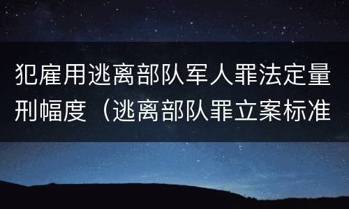 犯雇用逃离部队军人罪法定量刑幅度（逃离部队罪立案标准）