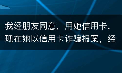 我经朋友同意，用她信用卡，现在她以信用卡诈骗报案，经侦大队也立案了，我该怎么我
