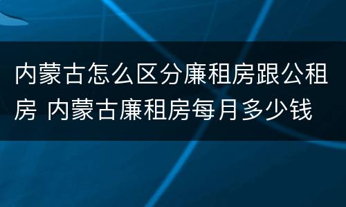 内蒙古怎么区分廉租房跟公租房 内蒙古廉租房每月多少钱
