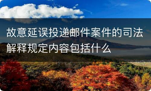 故意延误投递邮件案件的司法解释规定内容包括什么