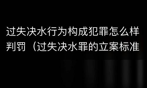 过失决水行为构成犯罪怎么样判罚（过失决水罪的立案标准）