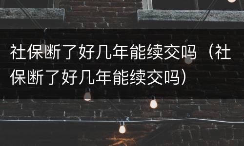 社保断了好几年能续交吗（社保断了好几年能续交吗）