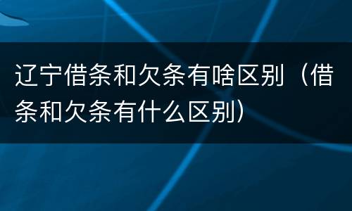 辽宁借条和欠条有啥区别（借条和欠条有什么区别）