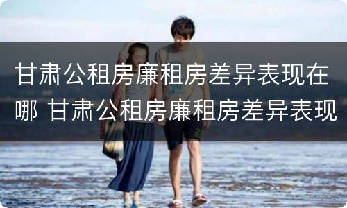 甘肃公租房廉租房差异表现在哪 甘肃公租房廉租房差异表现在哪些方面
