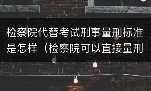 检察院代替考试刑事量刑标准是怎样(检察院可以直接量刑吗)