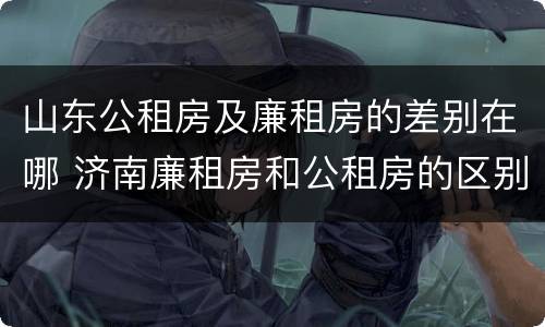 山东公租房及廉租房的差别在哪 济南廉租房和公租房的区别