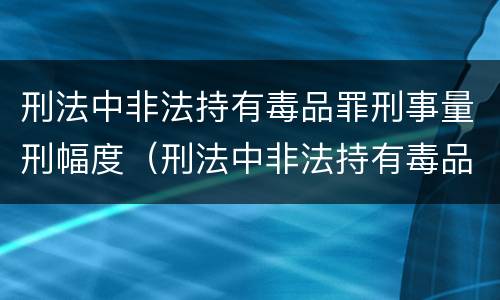 刑法中非法持有毒品罪刑事量刑幅度（刑法中非法持有毒品罪刑事量刑幅度大吗）