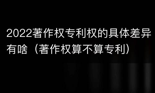 2022著作权专利权的具体差异有啥（著作权算不算专利）