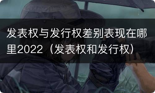 发表权与发行权差别表现在哪里2022（发表权和发行权）