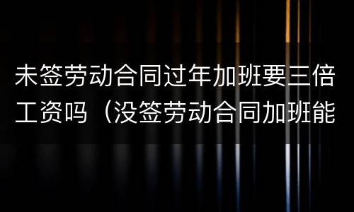 未签劳动合同过年加班要三倍工资吗（没签劳动合同加班能赔双倍工资）