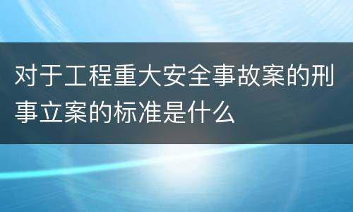对于工程重大安全事故案的刑事立案的标准是什么