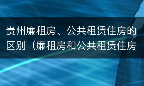 贵州廉租房、公共租赁住房的区别(廉租房和公共租赁住房的区别)