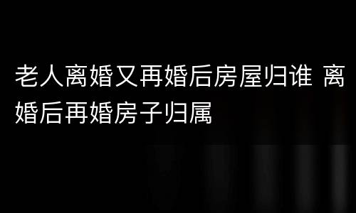 老人离婚又再婚后房屋归谁 离婚后再婚房子归属