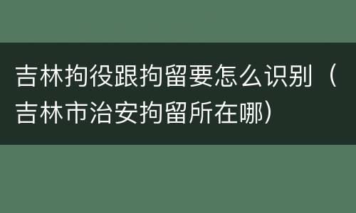 吉林拘役跟拘留要怎么识别（吉林市治安拘留所在哪）