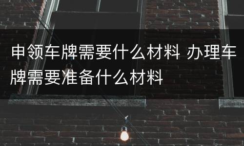 申领车牌需要什么材料 办理车牌需要准备什么材料