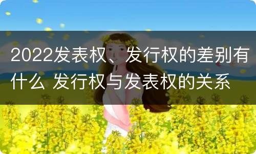 2022发表权、发行权的差别有什么 发行权与发表权的关系
