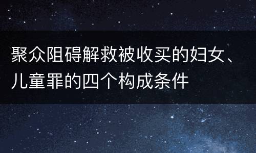 聚众阻碍解救被收买的妇女、儿童罪的四个构成条件