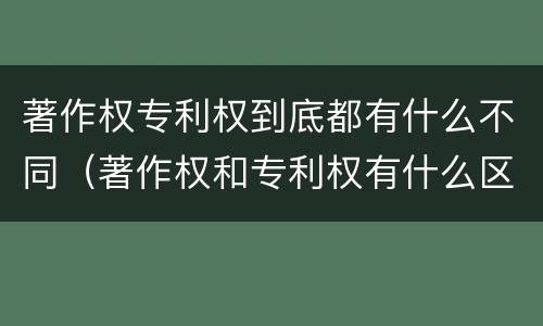 著作权专利权到底都有什么不同（著作权和专利权有什么区别）