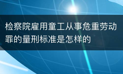 检察院雇用童工从事危重劳动罪的量刑标准是怎样的