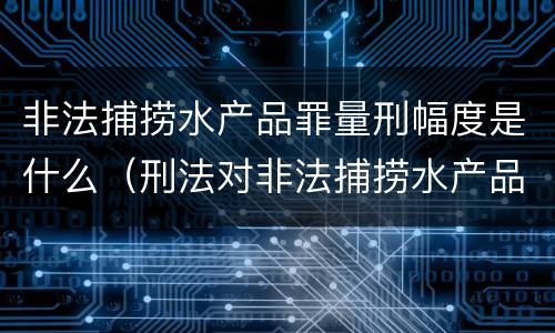 非法捕捞水产品罪量刑幅度是什么（刑法对非法捕捞水产品罪的定罪标准）