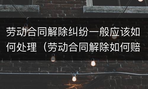 劳动合同解除纠纷一般应该如何处理（劳动合同解除如何赔偿）