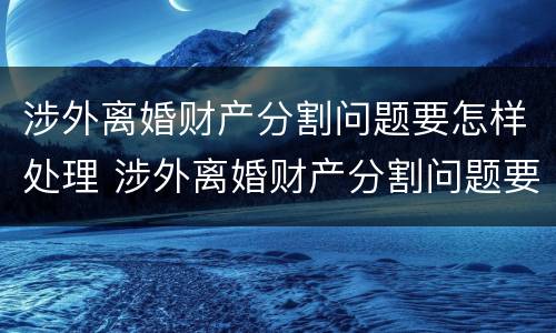 涉外离婚财产分割问题要怎样处理 涉外离婚财产分割问题要怎样处理呢