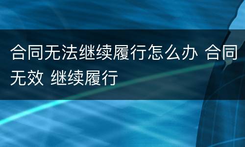 合同无法继续履行怎么办 合同无效 继续履行